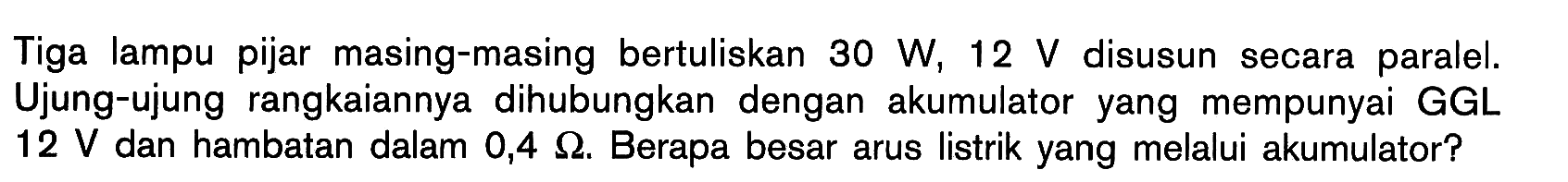 Tiga lampu pijar masing-masing bertuliskan 30 W, 12 V disusun secara paralel. Ujung-ujung rangkaiannya dihubungkan dengan akumulator yang mempunyai GGL 12 V dan hambatan dalam 0,4 ohm. Berapa besar arus listrik yang melalui akumulator?