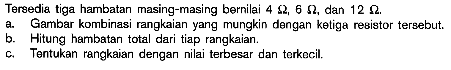 Tersedia tiga hambatan masing-masing bernilai  4 Ohm, 6 Ohm, dan 12 Ohm. 
a. Gambar kombinasi rangkaian yang mungkin dengan ketiga resistor tersebut. 
b. Hitung hambatan total dari tiap rangkaian. 
c. Tentukan rangkaian dengan nilai terbesar dan terkecil. 