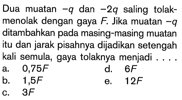 Dua muatan  -q  dan  -2 q  saling tolak-menolak dengan gaya  F. Jika muatan  -q  ditambahkan pada masing-masing muatan itu dan jarak pisahnya dijadikan setengah kali semula, gaya tolaknya menjadi .... 
