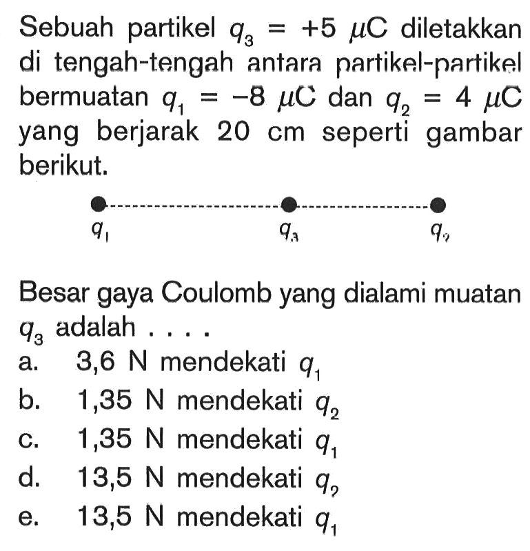 Sebuah partikel q3=+5 mu C diletakkan di tengah-tengah antara partikel-partikel bermuatan q1=-8 mu C dan q2=4 mu C yang berjarak 20 cm seperti gambar berikut.q1 q3 q3 Besar gaya Coulomb yang dialami muatan q3 adalah ....