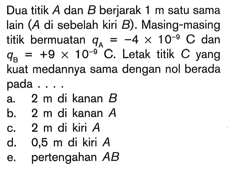 Dua titik A dan B berjarak 1 m satu sama lain ( A di sebelah kiri B ). Masing-masing titik bermuatan qA=-4 x 10^-9 C dan qB=+9 x 10^-9 C. Letak titik C yang kuat medannya sama dengan nol berada pada....