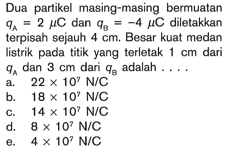 Dua partikel masing-masing bermuatan qA=2 mu C dan qB=-4 mu C diletakkan terpisah sejauh 4 cm. Besar kuat medan listrik pada titik yang terletak 1 cm dari qA dan 3 cm dari qB adalah....