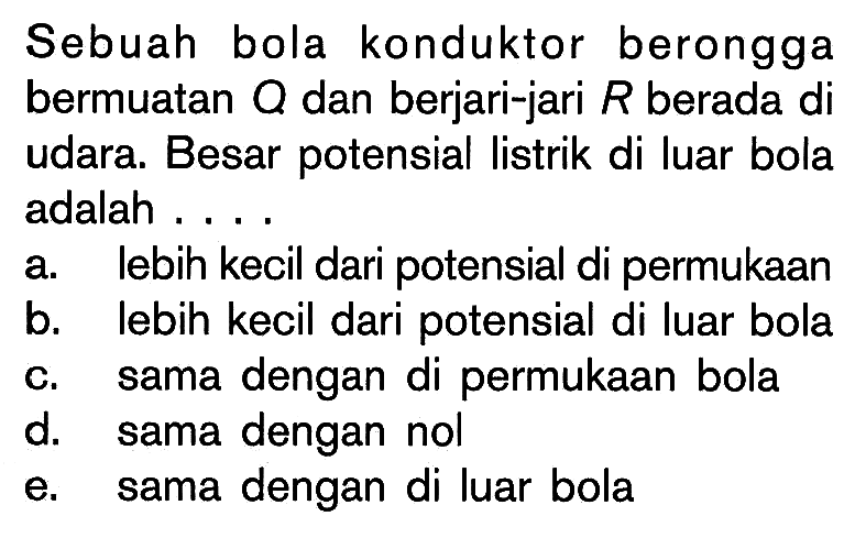 Sebuah bola konduktor berongga bermuatan Q dan berjari-jari R berada di udara. Besar potensial listrik di luar bola adalah....a. lebih kecil dari potensial di permukaanb. lebih kecil dari potensial di luar bolac. sama dengan di permukaan bolad. sama dengan nole. sama dengan di luar bola