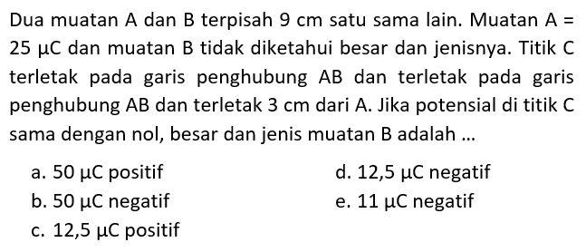 Dua muatan A dan B terpisah 9 cm satu sama lain. Muatan A = 25 mu C dan muatan B tidak diketahui besar dan jenisnya. Titik C terletak pada garis penghubung AB dan terletak pada garis penghubung AB dan terletak 3 cm dari A. Jika potensial di titik C sama dengan nol, besar dan jenis muatan B adalah...