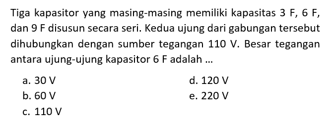 Tiga kapasitor yang masing-masing memiliki kapasitas 3 F, 6 F, dan 9 F disusun secara seri. Kedua ujung dari gabungan tersebut dihubungkan dengan sumber tegangan 110 V. Besar tegangan antara ujung-ujung kapasitor 6 F adalah...