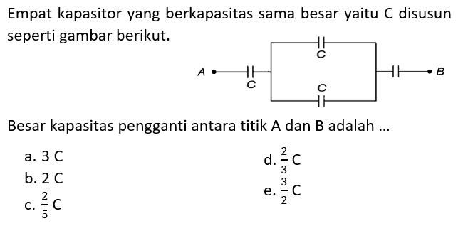 Empat kapasitor yang berkapasitas sama besar yaitu C disusun seperti gambar berikut. A C C C C BBesar kapasitas pengganti antara titik A dan B adalah...