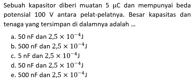 Sebuah kapasitor diberi muatan 5 mu C dan mempunyai beda potensial 100 V antara pelat-pelatnya. Besar kapasitas dan tenaga yang tersimpan di dalamnya adalah ...