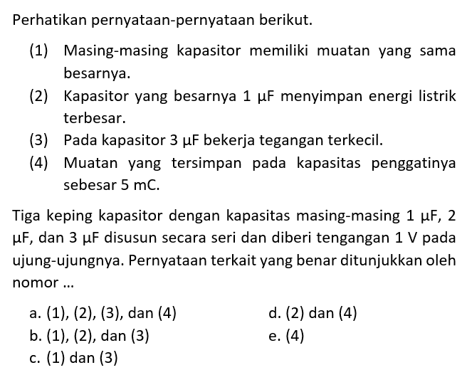 Perhatikan pernyataan-pernyataan berikut.(1) Masing-masing kapasitor memiliki muatan yang sama besarnya.(2) Kapasitor yang besarnya 1 mu F menyimpan energi listrik terbesar.(3) Pada kapasitor 3 mu F bekerja tegangan terkecil.(4) Muatan yang tersimpan pada kapasitas penggatinya sebesar 5 mC.Tiga keping kapasitor dengan kapasitas masing-masing 1 mu F, 2 mu F, dan 3 mu F disusun secara seri dan diberi tengangan 1 V pada ujung-ujungnya. Pernyataan terkait yang benar ditunjukkan oleh nomor...a. (1),(2),(3), dan(4) d. (2) dan (4)b. (1),(2), dan (3)e. (4)c. (1) dan (3)