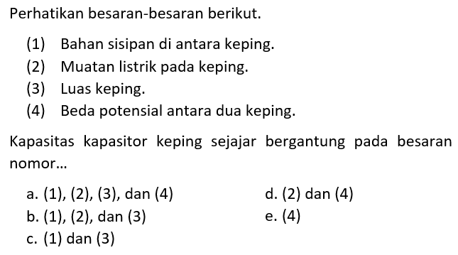 Perhatikan besaran-besaran berikut.(1) Bahan sisipan di antara keping. (2) Muatan listrik pada keping. (3) Luas keping. (4) Beda potensial antara dua keping. Kapasitas kapasitor keping sejajar bergantung pada besaran nomor...