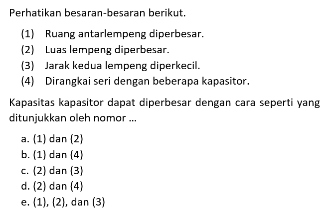 Perhatikan besaran-besaran berikut.(1) Ruang antarlempeng diperbesar. (2) Luas lempeng diperbesar. (3) Jarak kedua lempeng diperkecil. (4) Dirangkai seri dengan beberapa kapasitor. Kapasitas kapasitor dapat diperbesar dengan cara seperti yang ditunjukkan oleh nomor...