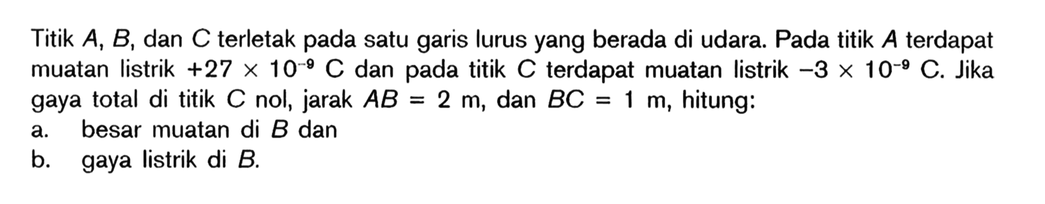 Titik A, B, dan C terletak pada satu garis lurus yang berada di udara. Pada titik A terdapat muatan listrik +27 x 10^(-9) C dan pada titik C terdapat muatan listrik -3 x 10^(-9) C. Jika gaya total di titik C nol, jarak AB=2 m, dan BC=1 m, hitung: a. besar muatan di B dan b. gaya listrik di B. 