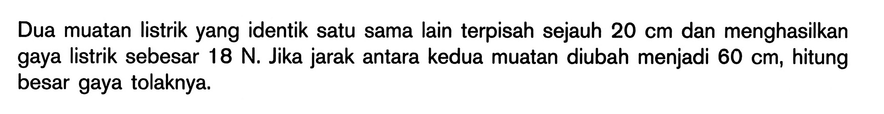 Dua muatan listrik yang identik satu sama lain terpisah sejauh 20 cm dan menghasilkan gaya listrik sebesar 18 N. Jika jarak antara kedua muatan diubah menjadi 60 cm, hitung besar gaya tolaknya.