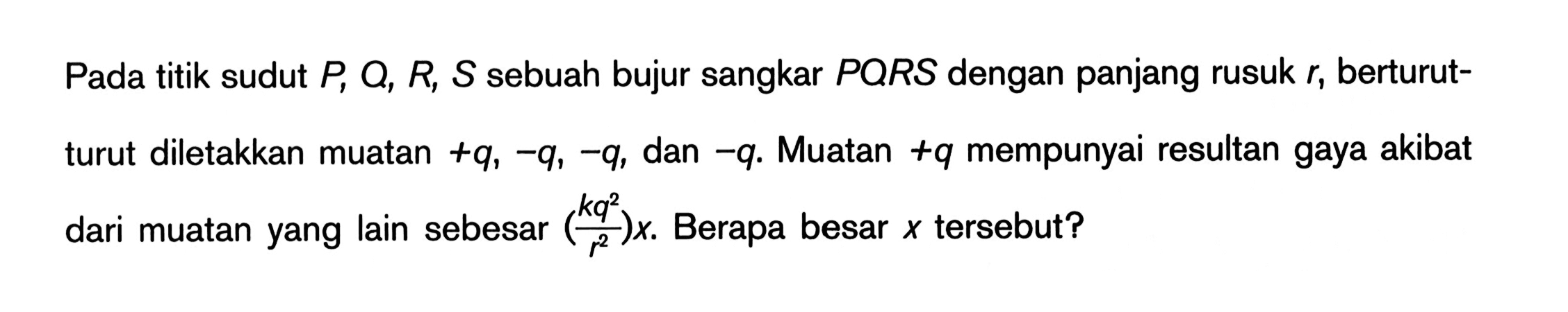 Pada titik sudut P, Q, R, S sebuah bujur sangkar PQRS dengan panjang rusuk r, berturut-turut diletakkan muatan +q, -q, -q, dan -q. Muatan +q mempunyai resultan gaya akibat dari muatan yang lain sebesar ((k q^2)/r^2) x. Berapa besar x tersebut?