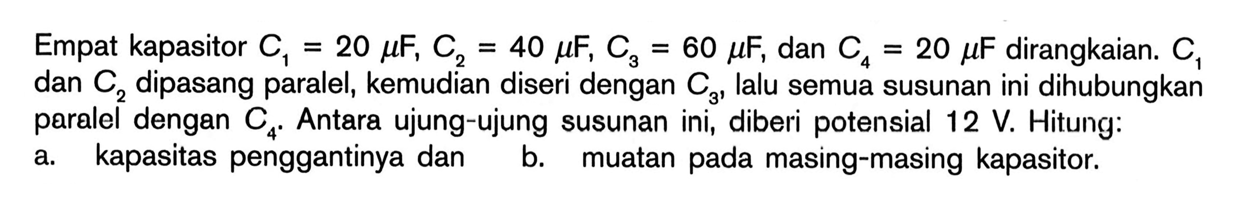 Empat kapasitor C1=20 mu F, C2=40 mu F, C3=60 mu F, dan C4=20 mu F dirangkaian. C1  dan C2 dipasang paralel, kemudian diseri dengan C3, lalu semua susunan ini dihubungkan paralel dengan C4. Antara ujung-ujung susunan ini, diberi potensial 12 V. Hitung: a. kapasitas penggantinya dan b. muatan pada masing-masing kapasitor. 