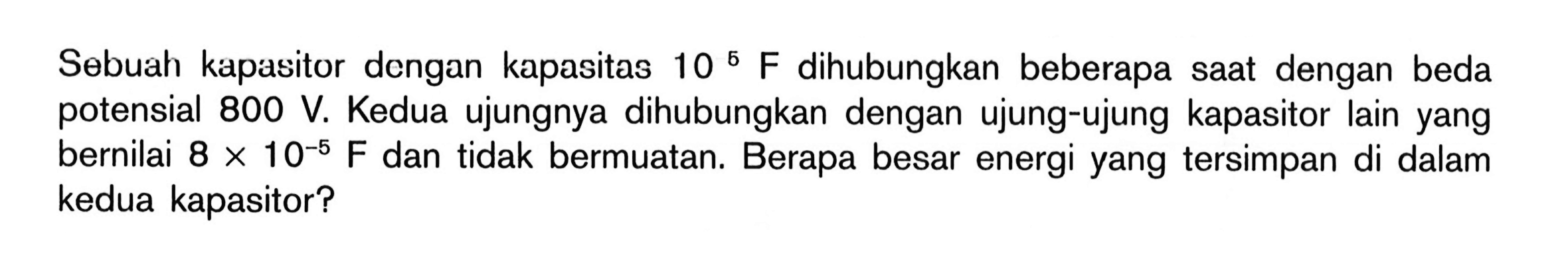 Sebuah kapasitor dengan kapasitas 10^5 F dihubungkan beberapa dengan beda saat potensial 800 V. Kedua ujungnya dihubungkan dengan ujung-ujung kapasitor lain yang bernilai 8 x 10^(-5) F dan tidak bermuatan. Berapa besar energi yang tersimpan di dalam kedua kapasitor?