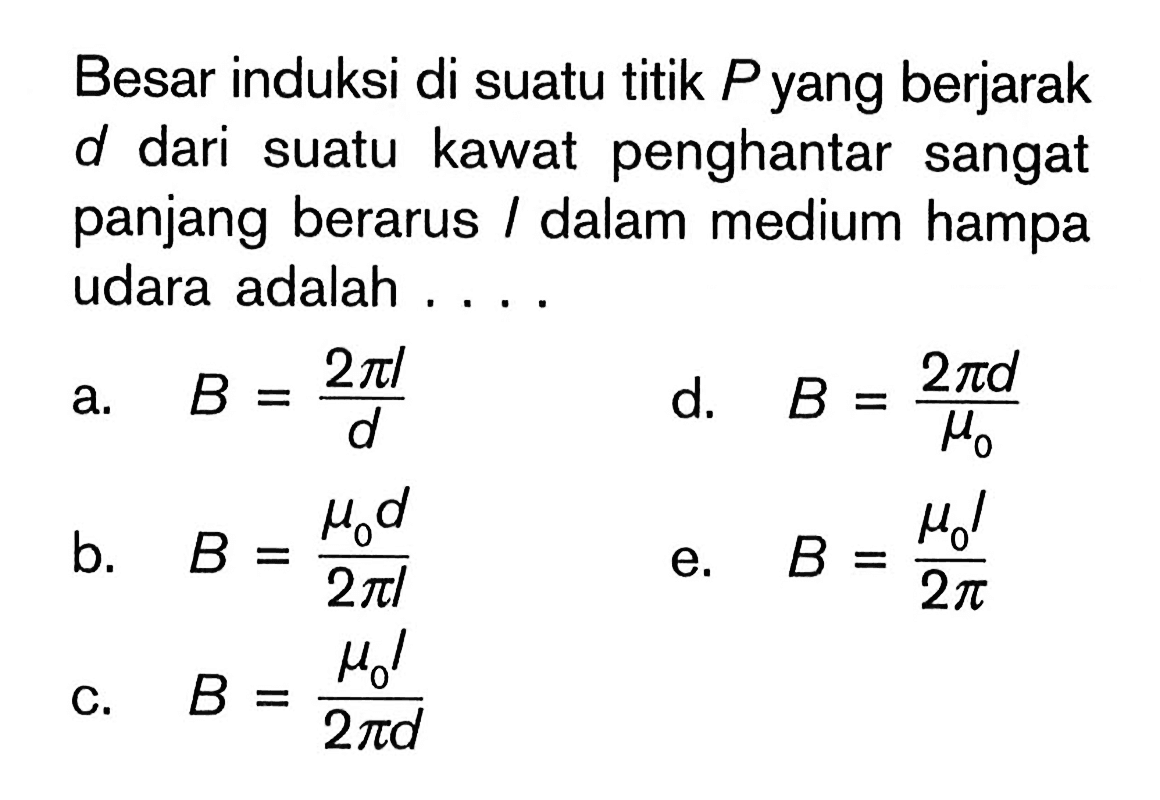 Besar induksi di suatu titik P yang berjarak d dari suatu kawat penghantar sangat panjang berarus I dalam medium hampa udara adalah ....a. B=(2 pi l)/d b. B=(mu0 d)/(2 pi l) c. B=(mu0 l)/(2 pi d) d. B=(2 pi d)/mu0 e. B=(mu0 I)/(2 pi) 