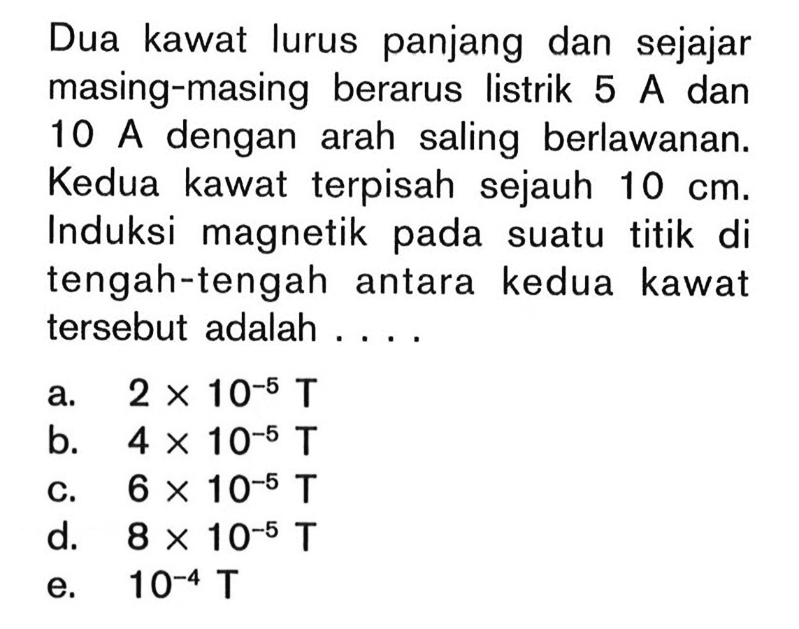 Dua kawat lurus panjang dan sejajar masing-masing berarus listrik 5 A dan 10 A dengan arah saling berlawanan. Kedua kawat terpisah sejauh 10 cm. Induksi magnetik pada suatu titik di tengah-tengah antara kedua kawat tersebut adalah ....