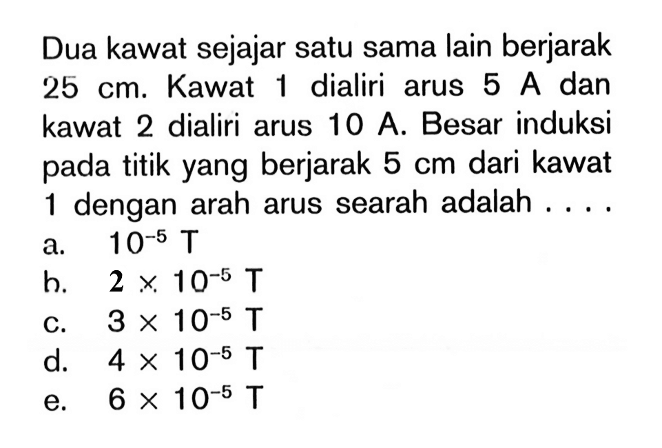 Dua kawat sejajar satu sama lain berjarak 25 cm. Kawat 1 dialiri arus 5 A  dan kawat 2 dialiri arus 10 A. Besar induksi pada titik yang berjarak 5 cm dari kawat 1 dengan arah arus searah adalah ....