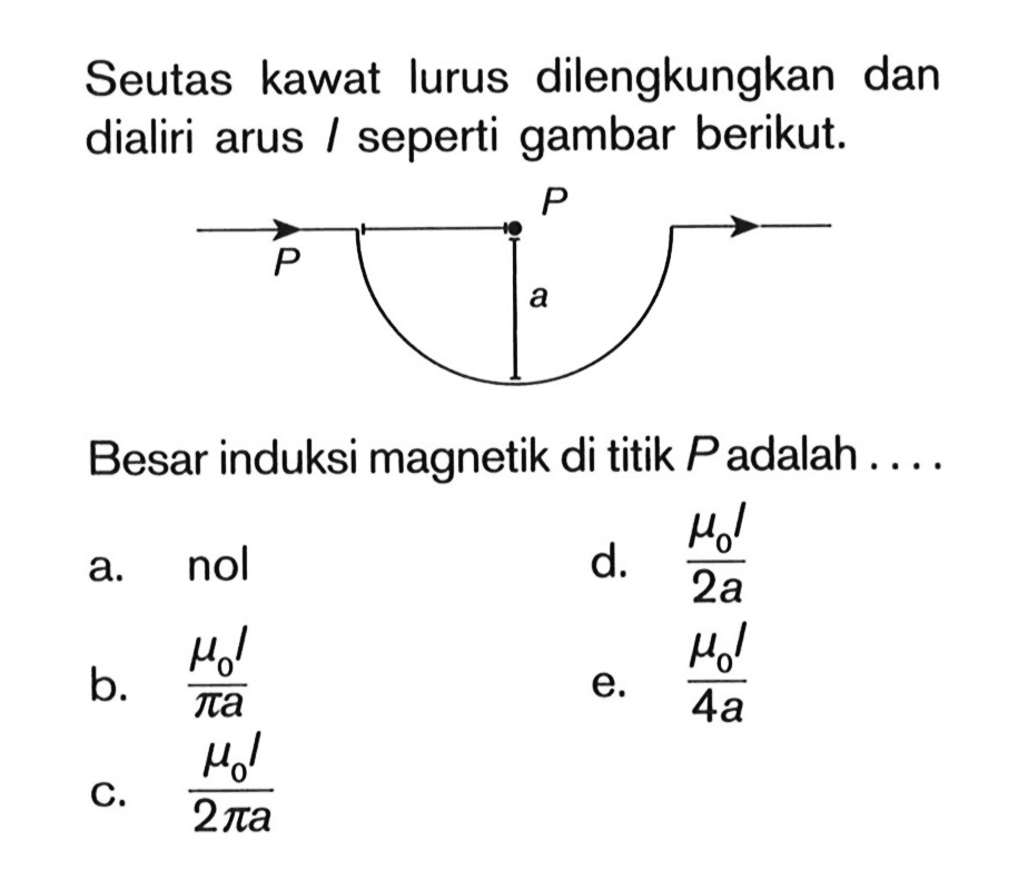 Seutas kawat lurus dilengkungkan dan dialiri arus I seperti gambar berikut. P P a Besar induksi magnetik di titik P adalah ....a. nol b. (mu0 l)/(pi a) c. (mu0 l)/(2 pi a) d. (mu0 I)/(2 a) e. (mu0 I)/(4 a) 