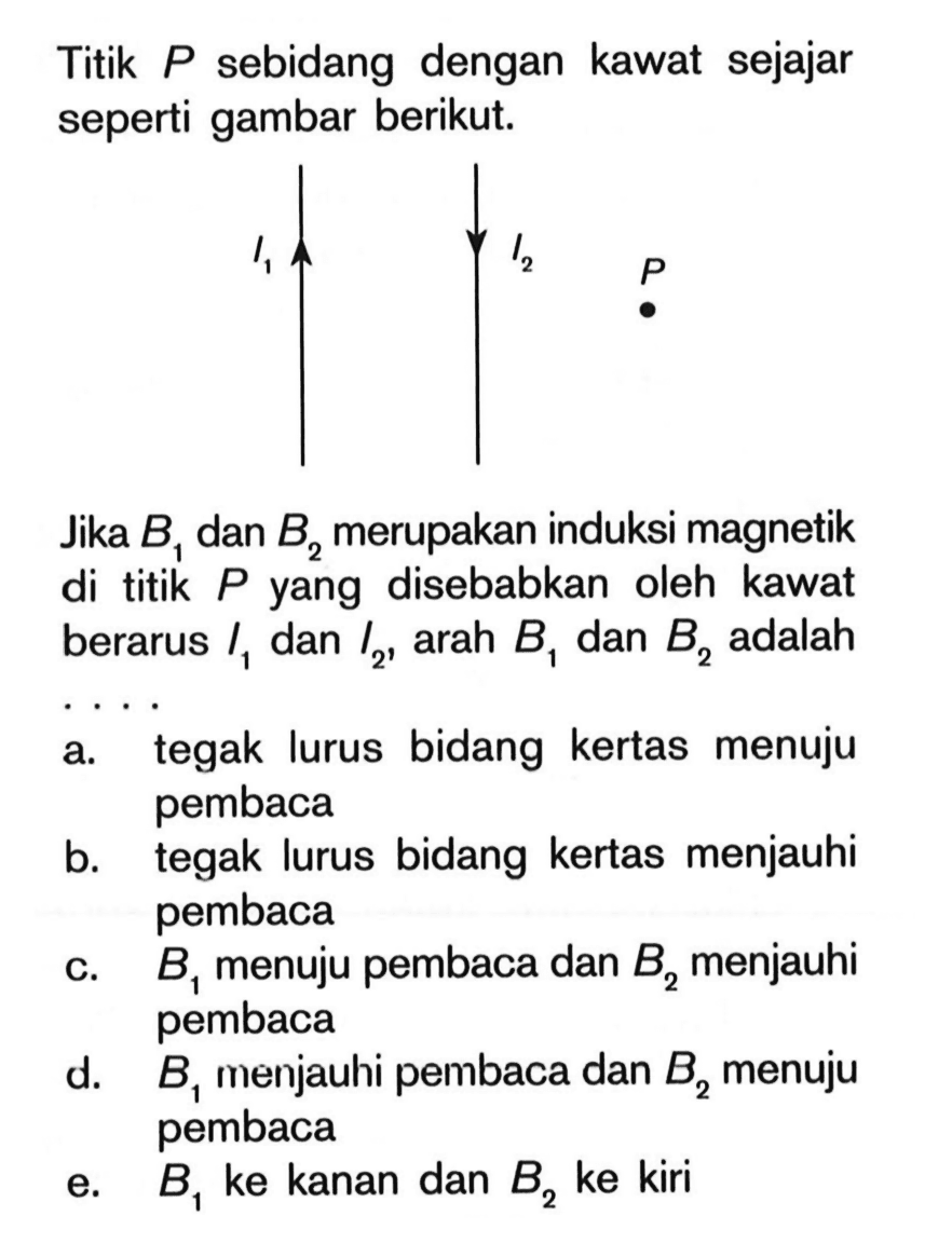 Titik P sebidang dengan kawat sejajar seperti gambar berikut.I1 I2 P Jika B1 dan B2 merupakan induksi magnetik di titik P yang disebabkan oleh kawat berarus  I1 dan I2, arah B1 dan B2 adalah ....a. tegak lurus bidang kertas menuju pembaca 
b. tegak lurus bidang kertas menjauhi pembaca  
c. B1 menuju pembaca dan B2 menjauhi pembaca  
d. B1 menjauhi pembaca dan B2 menuju pembaca 
e. B1 ke kanan dan B2 ke kiri 