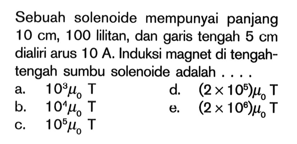 Sebuah solenoide mempunyai panjang 10 cm, 100 lilitan, dan garis tengah 5 cm dialiri arus 10 A. Induksi magnet di tengahtengah sumbu solenoide adalah ....