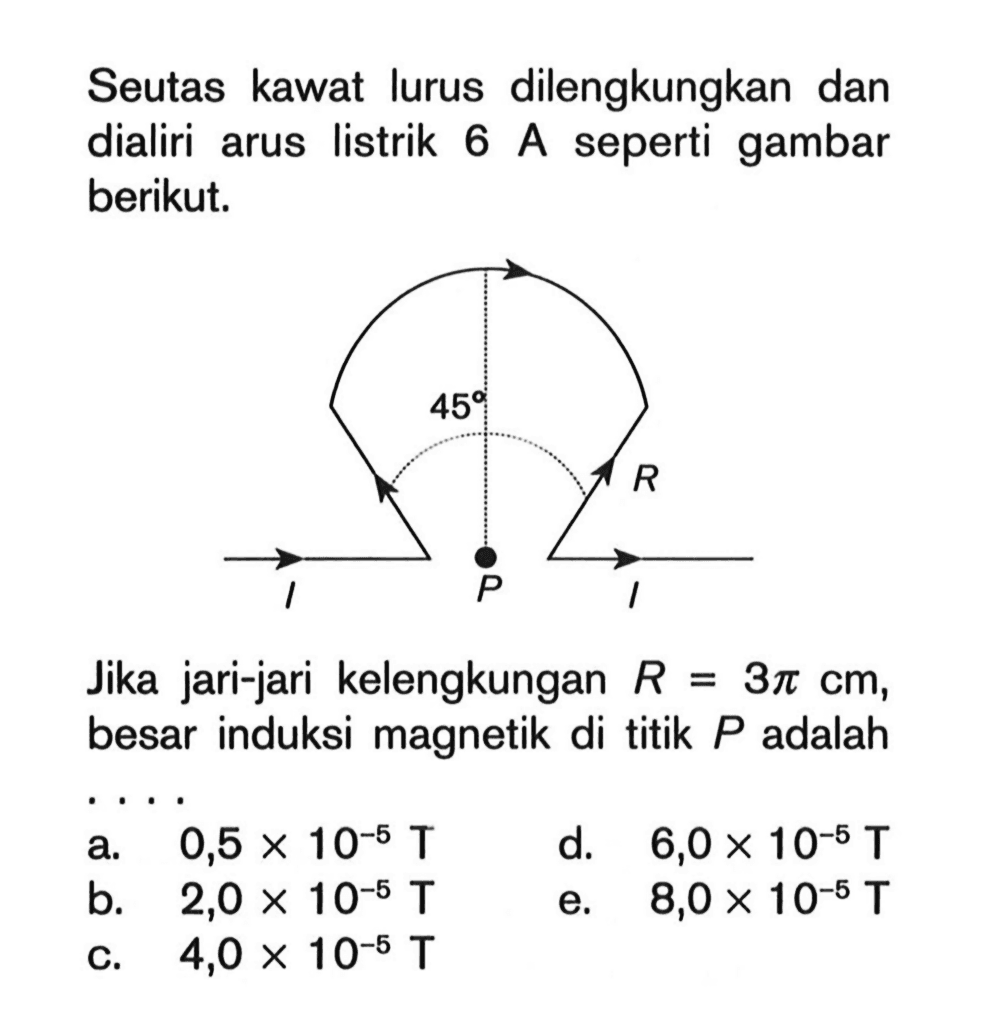 Seutas kawat lurus dilengkungkan dan dialiri arus listrik 6 A seperti gambar berikut. 45 R I P I Jika jari-jari kelengkungan R=3 pi cm, besar induksi magnetik di titik P adalah ....