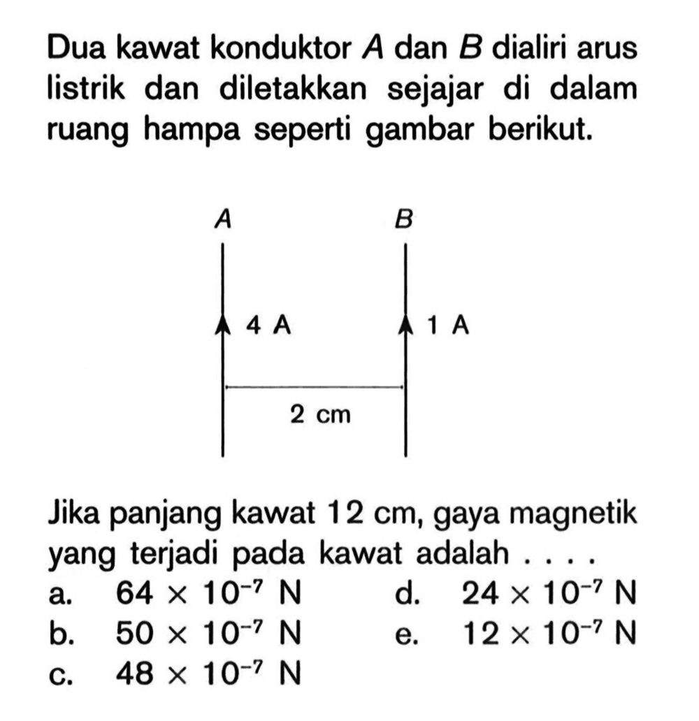 Dua kawat konduktor A dan B dialiri arus listrik dan diletakkan sejajar di dalam ruang hampa seperti gambar berikut.A B 4 A 1 A 2 cm Jika panjang kawat 12 cm, gaya magnetik yang terjadi pada kawat adalah ....