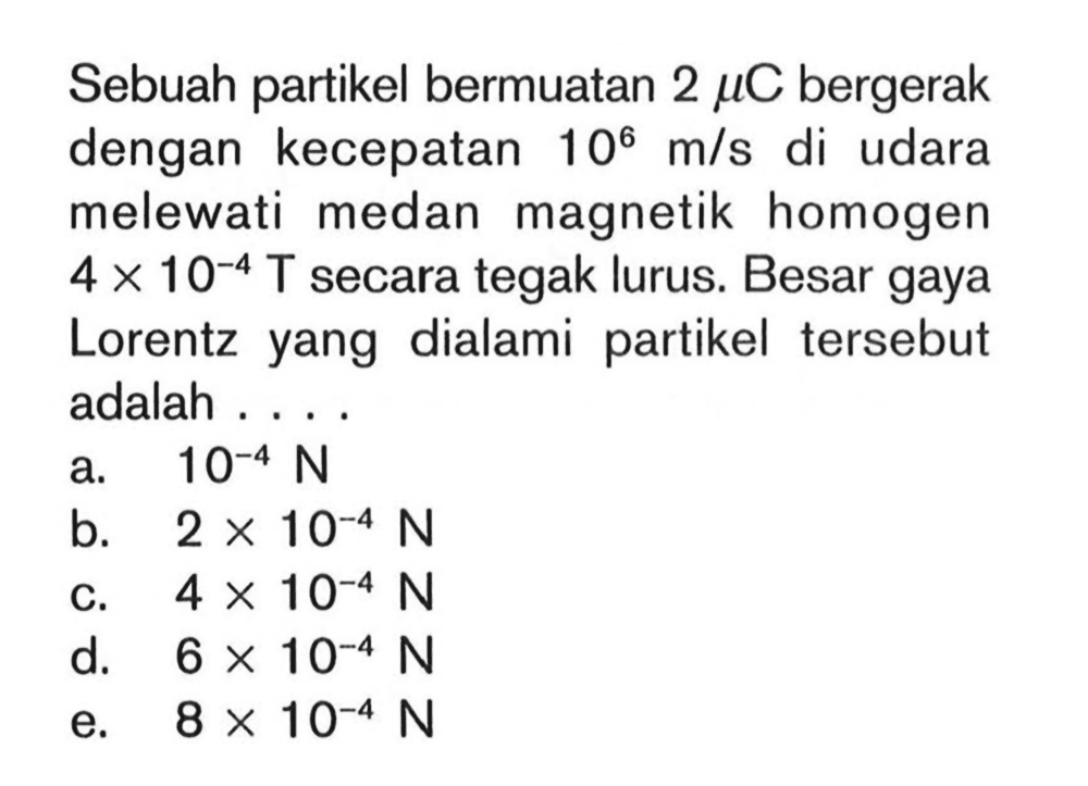 Sebuah partikel bermuatan 2 mu C bergerak dengan kecepatan 10^6 m/s di udara melewati medan magnetik homogen 4 x 10^(-4) T secara tegak lurus. Besar gaya Lorentz yang dialami partikel tersebut adalah ....