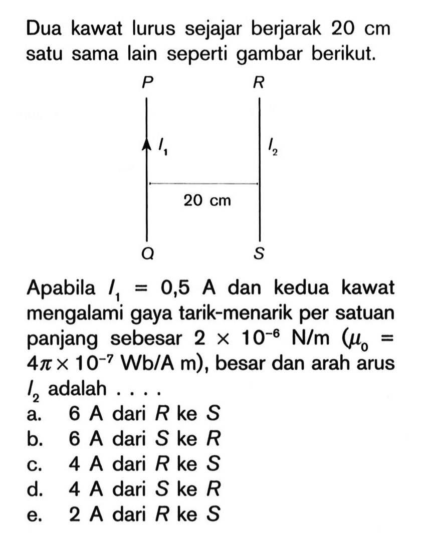 Dua kawat lurus sejajar berjarak 20 cm satu sama lain seperti gambar berikut. P R I1 I2 20 cm Q S Apabila I1=0,5 A dan kedua kawat mengalami gaya tarik-menarik per satuan panjang sebesar 2 x 10^(-6) N/m(mu0 = 4 pi x 10^(-7) Wb/A m), besar dan arah arus I2 adalah ....