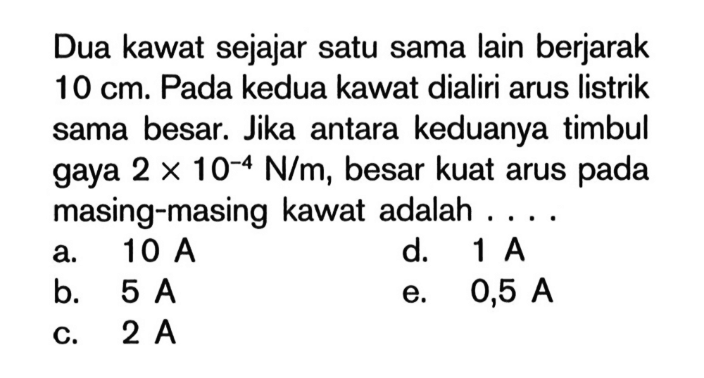 Dua kawat sejajar satu sama lain berjarak 10 cm. Pada kedua kawat dialiri arus listrik sama besar. Jika antara keduanya timbul gaya 2 x 10^(-4) N/m, besar kuat arus pada masing-masing kawat adalah ....