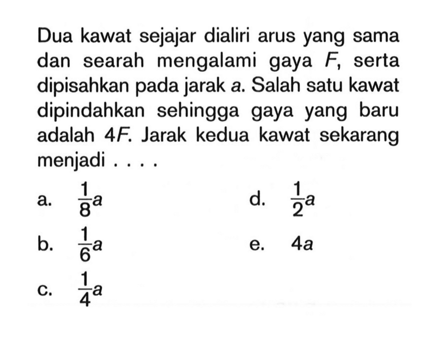 Dua kawat sejajar dialiri arus yang sama dan searah mengalami gaya F, serta dipisahkan pada jarak a. Salah satu kawat dipindahkan sehingga gaya yang baru adalah 4F. Jarak kedua kawat sekarang menjadi ....