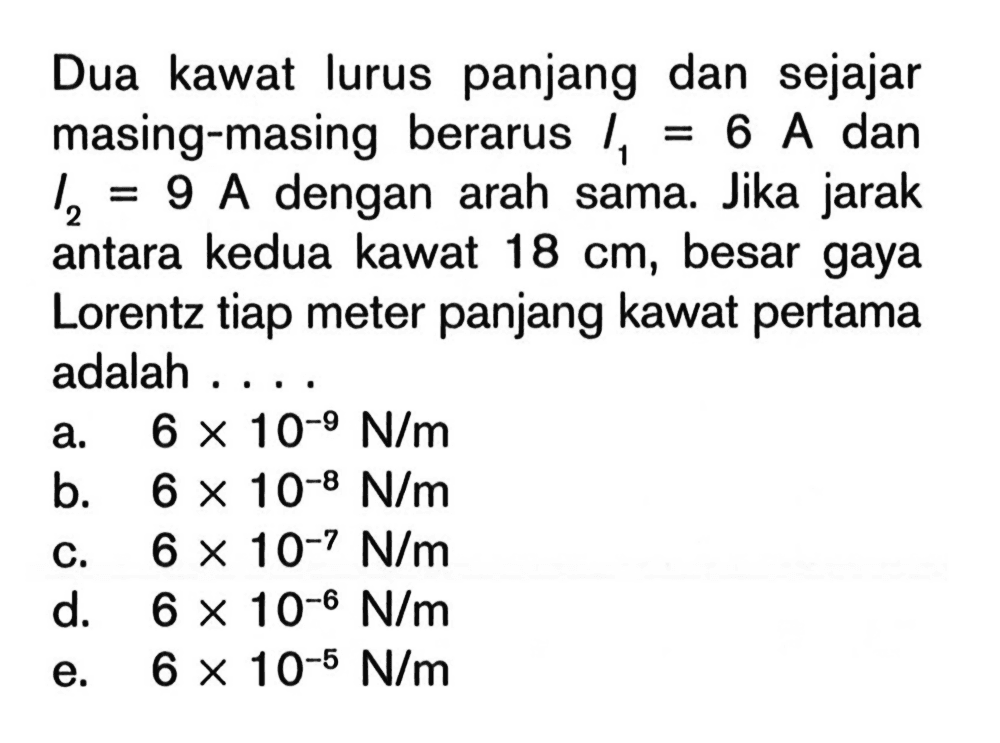 Dua kawat lurus panjang dan sejajar masing-masing berarus I1=6 A dan I2=9 A dengan arah sama. Jika jarak antara kedua kawat 18 cm, besar gaya Lorentz tiap meter panjang kawat pertama adalah ....