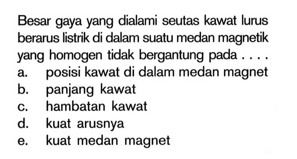 Besar gaya yang dialami seutas kawat lurus berarus Iistrik di dalam suatu medan magnetik yang homogen tidak bergantung pada . . . .