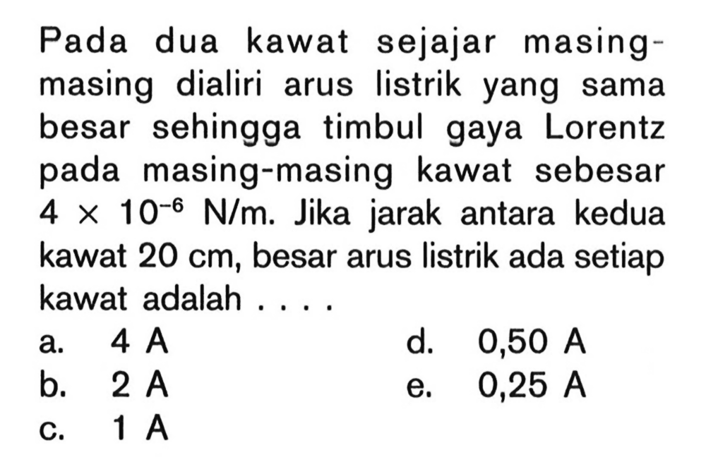 Pada dua kawat sejajar masingmasing dialiri arus listrik yang sama besar sehingga timbul gaya Lorentz pada masing-masing kawat sebesar 4 x 10^(-6) N/m. Jika jarak antara kedua kawat 20 cm, besar arus listrik ada setiap kawat adalah ....