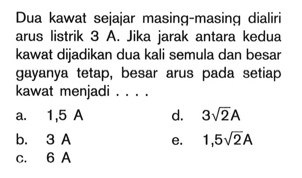 Dua kawat sejajar masing-masing dialiri arus listrik 3 A. Jika jarak antara kedua kawat dijadikan dua kali semula dan besar gayanya tetap, besar arus pada setiap kawat menjadi ....
a.  1,5 A
d.   3 akar{2} A
b.  3 A
e.  1,5 akar{2} A
c.  6 A