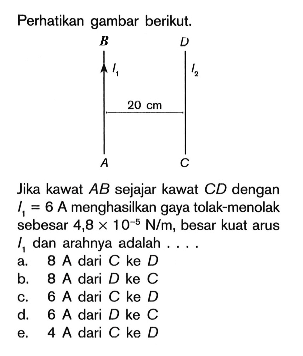 Perhatikan gambar berikut. B D I1 I2 20 cm A C Jika kawat AB sejajar kawat CD dengan I1=6 A menghasilkan gaya tolak-menolak sebesar  4,8 x 10^(-5) N/m, besar kuat arus I1 dan arahnya adalah ....