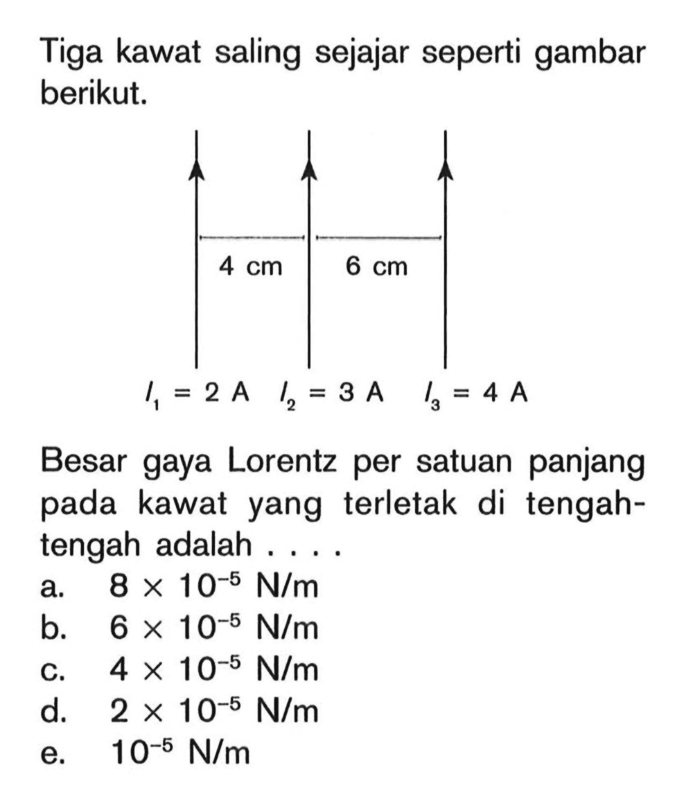 Tiga kawat saling sejajar seperti gambar berikut. 4 cm 6 cm I1 = 2 A I2 = 3 A I3 = 4 A Besar gaya Lorentz per satuan panjang pada kawat yang terletak di tengah-tengah adalah ....