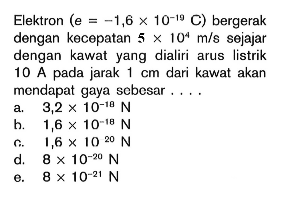 Elektron (e=-1,6 x 10^(-19) C) bergerak dengan kecepatan 5 x 10^4 m/s sejajar dengan kawat yang dialiri arus listrik 10 A pada jarak 1 cm dari kawat akan mendapat gaya sebesar ....