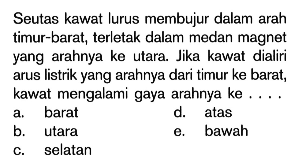Seutas kawat lurus membujur dalam arah timur-barat, terletak dalam medan magnet yang arahnya ke utara. Jika kawat dialiri arus listrik yang arahnya dari timur ke barat, kawat mengalami gaya arahnya ke ....