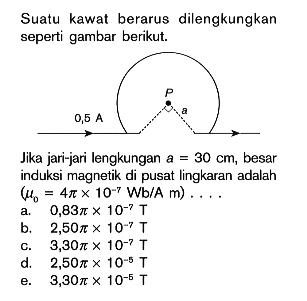 Suatu kawat berarus dilengkungkan seperti gambar berikut. 0,5 A P a Jika jari-jari lengkungan a=30 cm, besar induksi magnetik di pusat lingkaran adalah  (mu0 = 4 pi x 10^(-7) Wb/A m) .... 