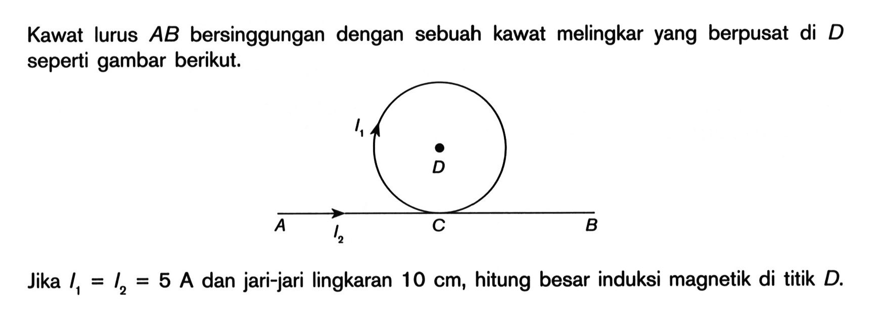 Kawat lurus AB bersinggungan dengan sebuah kawat melingkar yang berpusat di D seperti gambar berikut. I1 D A I2 C B Jika I1=I2=5 A dan jari-jari lingkaran 10 cm, hitung besar induksi magnetik di titik D. 