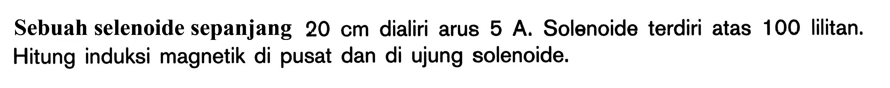 Sebuah selenoide sepanjang 20 cm dialiri arus 5 A. Solenoide terdiri atas 100 lilitan. Hitung induksi magnetik di pusat dan di ujung solenoide.