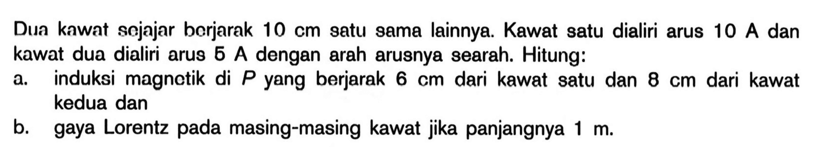 Dua kawat sojajar borjarak 10 cm satu sama lainnya. Kawat satu dialiri arus 10 A dan kawat dua dialiri arus 6 A dengan arah arusnya searah. Hitung: a. induksi magnetik di P yang berjarak 6 cm dari kawat satu dan 8 cm dari kawat kedua dan  b. gaya Lorentz pada masing-masing kawat jika panjangnya 1 m. 