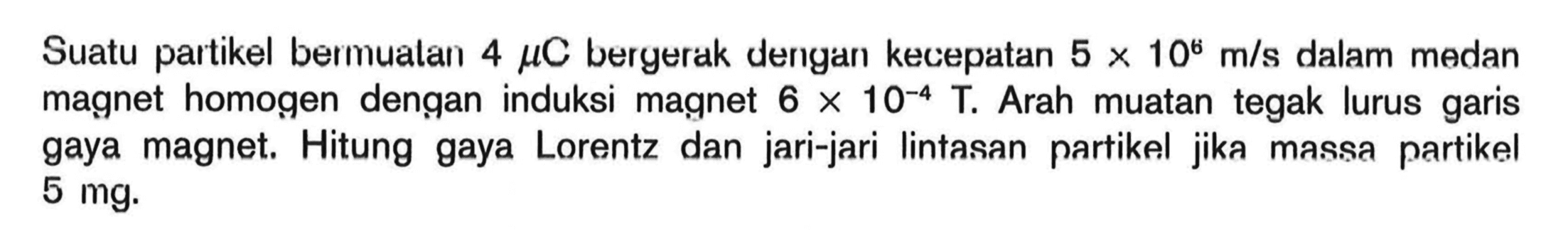 Suatu partikel bermuatan 4 mu C bergerak dengan kecepatan 5 x 10^6 m/s dalam medan magnet homogen dengan induksi magnet 6 x 10^(-4) T. Arah muatan tegak lurus garis gaya magnet. Hitung gaya Lorentz dan jari-jari lintasan partikel jika massa partikel 5 mg.