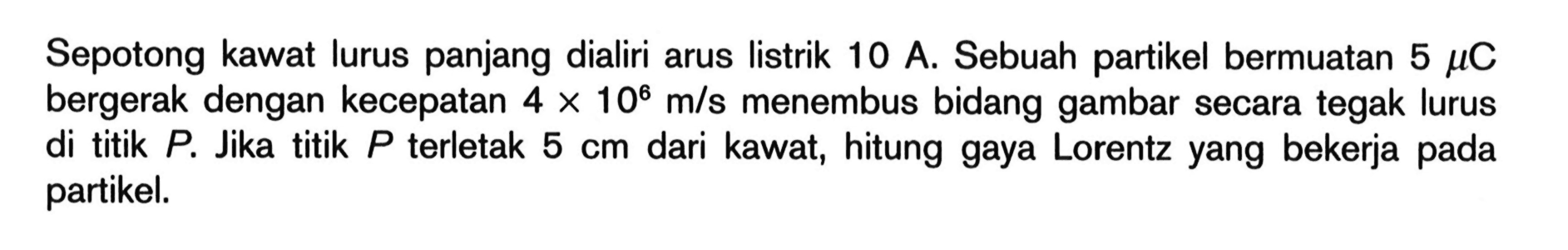 Sepotong kawat lurus panjang dialiri arus listrik 10 A. Sebuah partikel bermuatan  5 \mu C  bergerak dengan kecepatan  4 x 10^{6} m / s  menembus bidang gambar secara tegak lurus di titik  P . Jika titik  P  terletak  5 cm  dari kawat, hitung gaya Lorentz yang bekerja pada partikel.