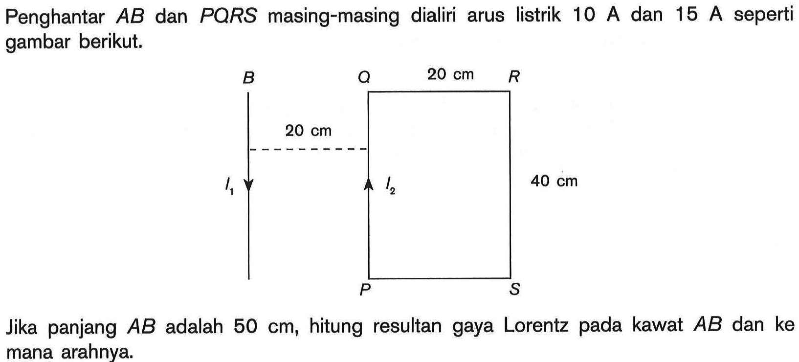 Penghantar AB dan PQRS masing-masing dialiri arus listrik 10 A dan 15 A seperti gambar berikut. B Q 20 cm R 20 cm I1 I2 40 cm P S Jika panjang AB adalah 50 cm, hitung resultan gaya Lorentz pada kawat AB dan ke mana arahnya.