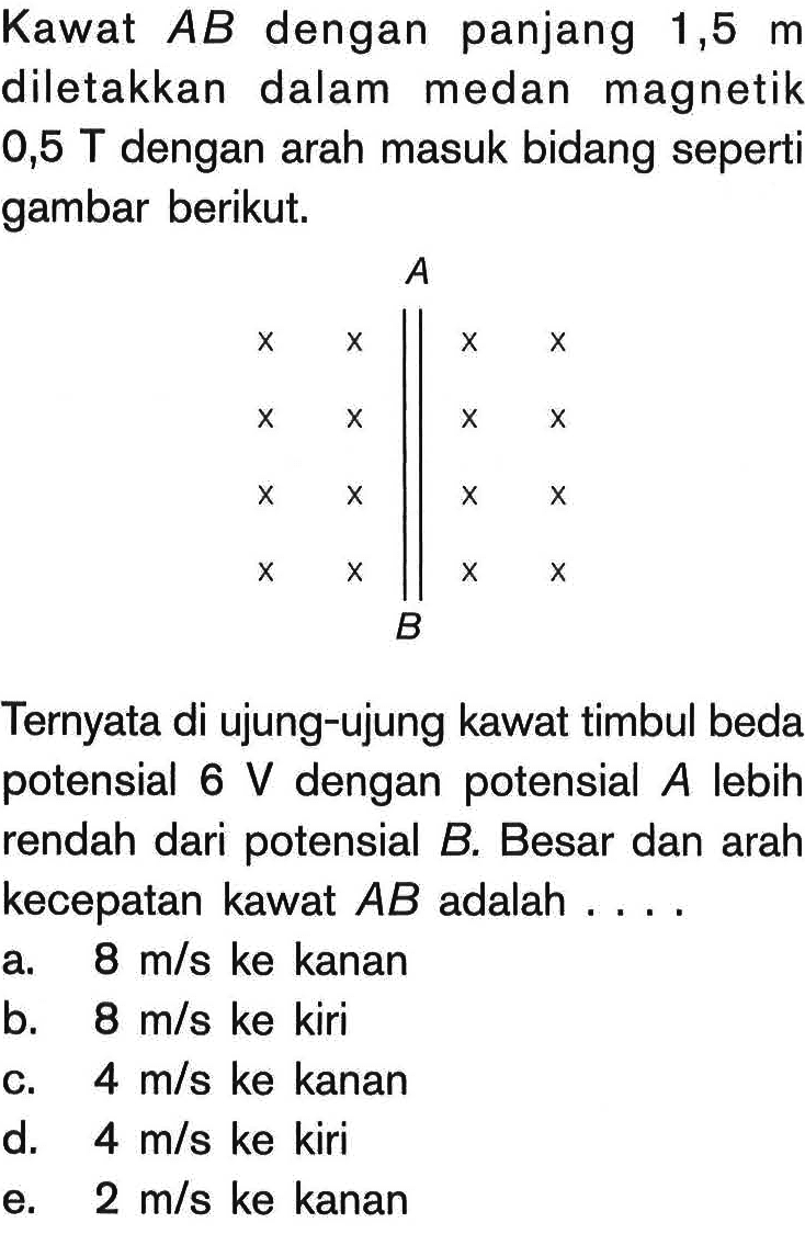 Kawat AB dengan panjang 1,5 m diletakkan dalam medan magnetik 0,5 T dengan arah masuk bidang seperti gambar berikut. A B Ternyata di ujung-ujung kawat timbul beda potensial 6 V dengan potensial A lebih rendah dari potensial B. Besar dan arah kecepatan kawat AB adalah ....