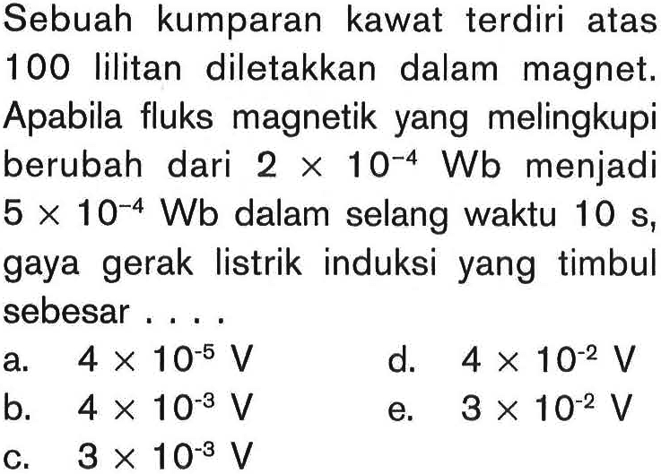 Sebuah kumparan kawat terdiri atas 100 lilitan diletakkan dalam magnet. Apabila fluks magnetik yang melingkupi berubah dari 2 x 10^(-4) Wb menjadi 5 x 10^(-4) Wb dalam selang waktu 10 s, gaya gerak listrik induksi yang timbul sebesar....