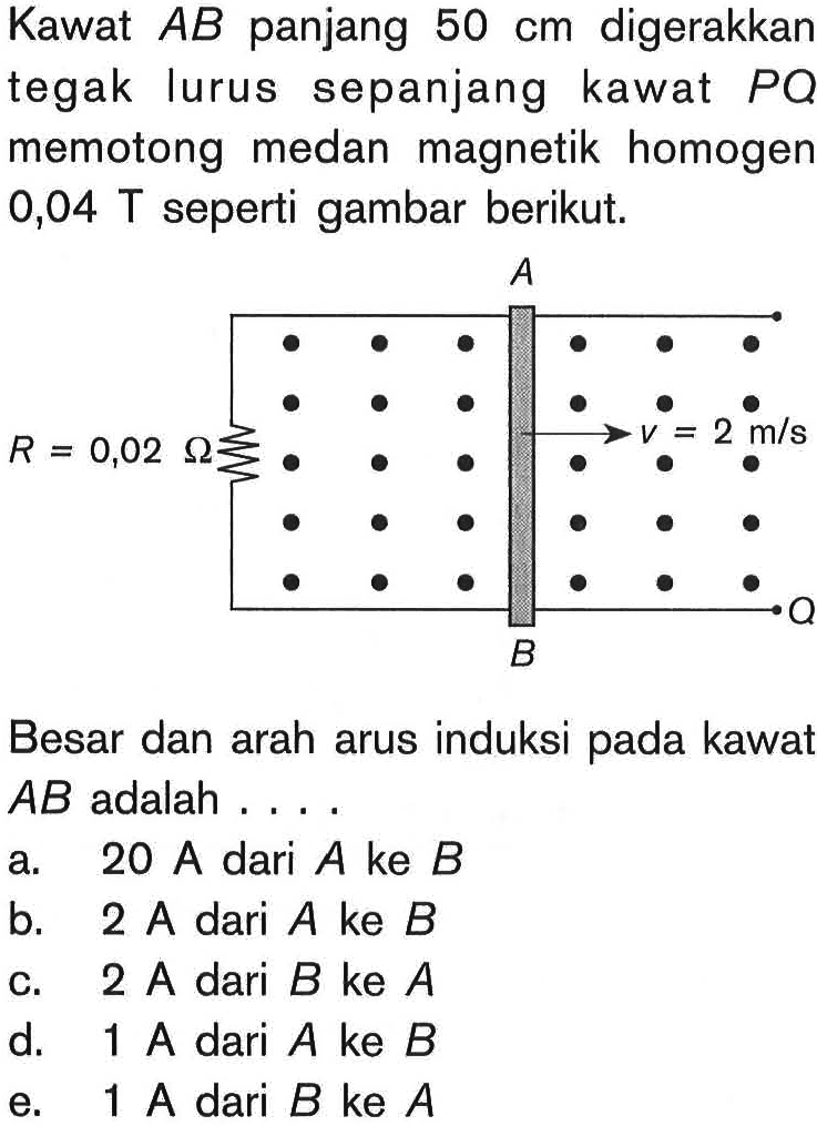 Kawat AB panjang 50 cm digerakkan tegak lurus sepanjang kawat PQ memotong medan magnetik homogen 0,04 T seperti gambar berikut. A R = 0,02 Ohm v = 2 m/s BBesar dan arah arus induksi pada kawat AB adalah ....