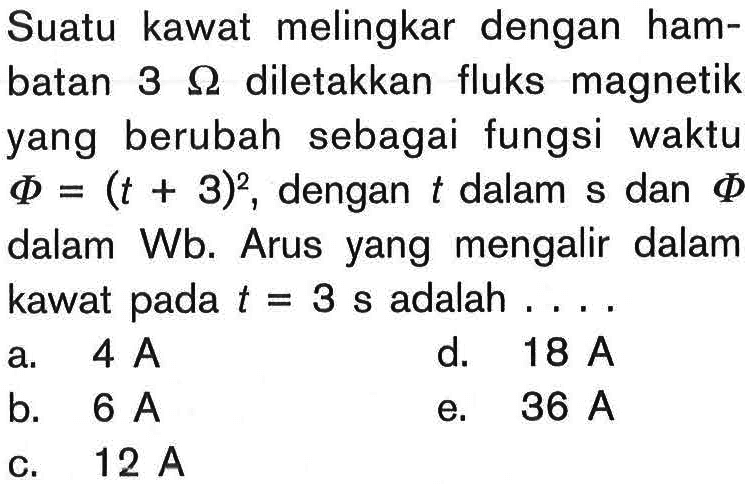 Suatu kawat melingkar dengan hambatan 3 Ohm diletakkan fluks magnetik yang berubah sebagai fungsi waktu Phi=(t+3)^2, dengan t dalam s dan Phi dalam Wb. Arus yang mengalir dalam kawat pada t=3 s adalah ....